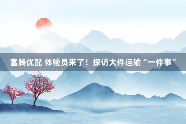 富腾优配 体验员来了！探访大件运输“一件事”
