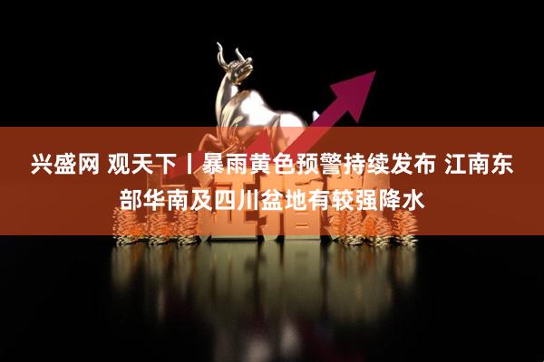 兴盛网 观天下丨暴雨黄色预警持续发布 江南东部华南及四川盆地有较强降水
