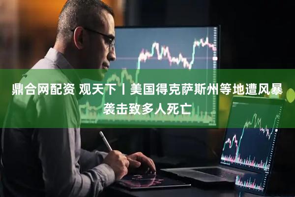 鼎合网配资 观天下丨美国得克萨斯州等地遭风暴袭击致多人死亡
