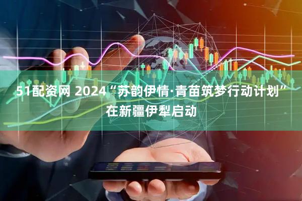 51配资网 2024“苏韵伊情·青苗筑梦行动计划”在新疆伊犁启动