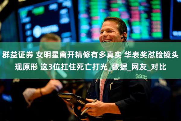 群益证券 女明星离开精修有多真实 华表奖怼脸镜头现原形 这3位扛住死亡打光_数据_网友_对比