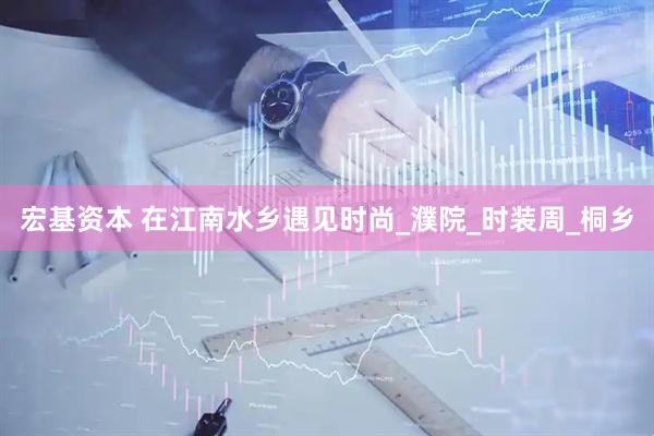 宏基资本 在江南水乡遇见时尚_濮院_时装周_桐乡