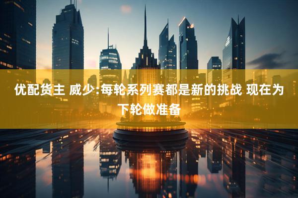 优配货主 威少:每轮系列赛都是新的挑战 现在为下轮做准备