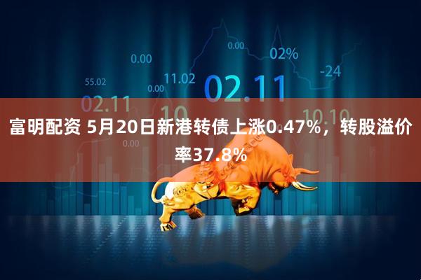 富明配资 5月20日新港转债上涨0.47%，转股溢价率37.8%