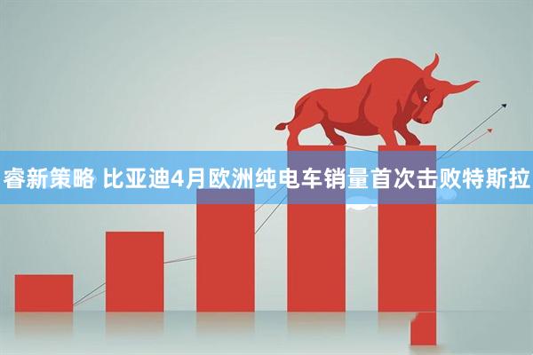 睿新策略 比亚迪4月欧洲纯电车销量首次击败特斯拉