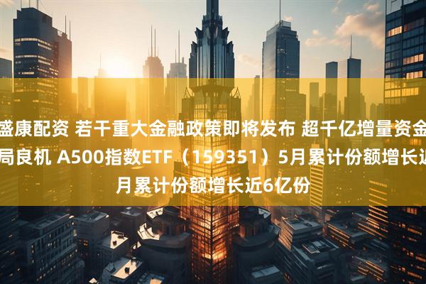 盛康配资 若干重大金融政策即将发布 超千亿增量资金迎来布局良机 A500指数ETF（159351）5月累计份额增长近6亿份