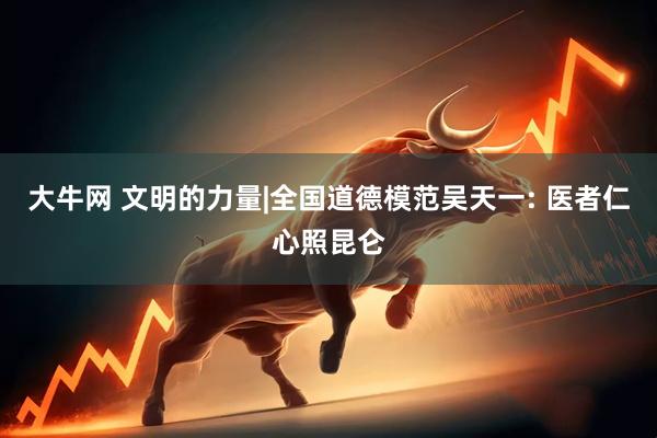 大牛网 文明的力量|全国道德模范吴天一: 医者仁心照昆仑