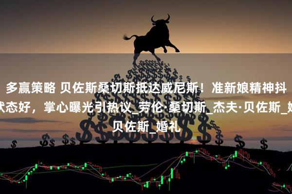 多赢策略 贝佐斯桑切斯抵达威尼斯！准新娘精神抖擞状态好，掌心曝光引热议_劳伦·桑切斯_杰夫·贝佐斯_婚礼