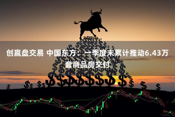 创赢盘交易 中国东方：一季度末累计推动6.43万套商品房交付