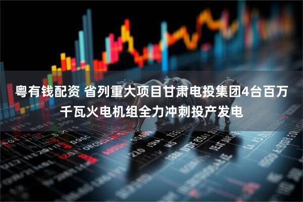 粤有钱配资 省列重大项目甘肃电投集团4台百万千瓦火电机组全力冲刺投产发电