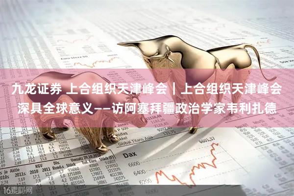 九龙证券 上合组织天津峰会｜上合组织天津峰会深具全球意义——访阿塞拜疆政治学家韦利扎德