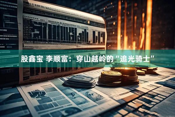 股鑫宝 李顺富：穿山越岭的“追光骑士”