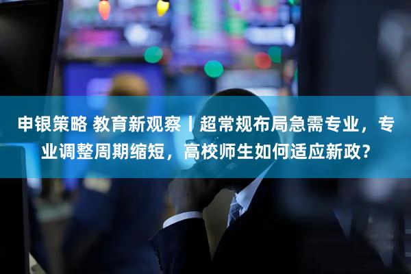 申银策略 教育新观察丨超常规布局急需专业，专业调整周期缩短，高校师生如何适应新政？
