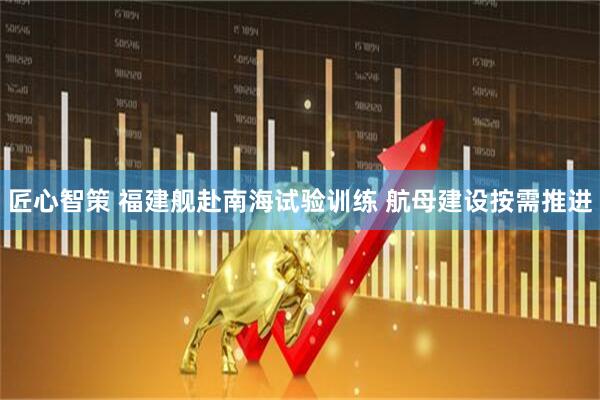 匠心智策 福建舰赴南海试验训练 航母建设按需推进