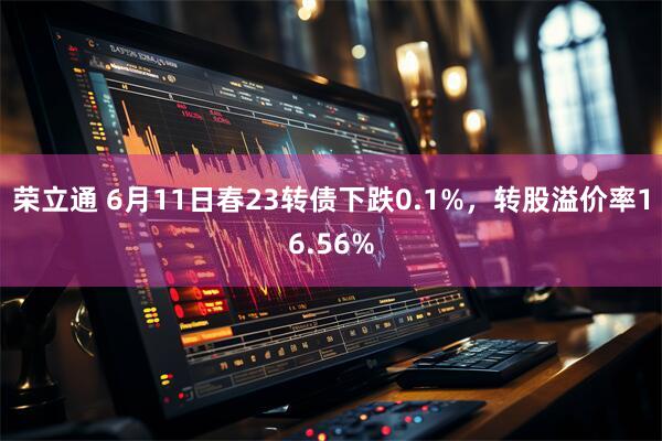 荣立通 6月11日春23转债下跌0.1%，转股溢价率16.56%