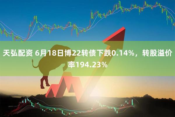天弘配资 6月18日博22转债下跌0.14%，转股溢价率194.23%