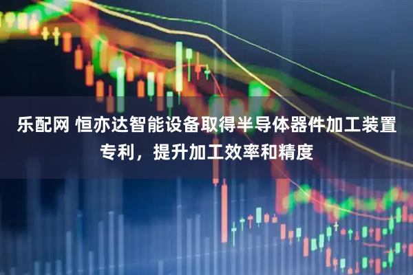 乐配网 恒亦达智能设备取得半导体器件加工装置专利，提升加工效率和精度